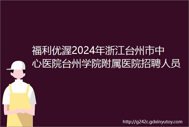 福利优渥2024年浙江台州市中心医院台州学院附属医院招聘人员148人公告